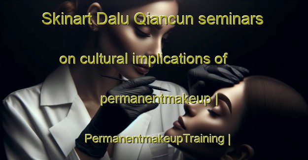 Skinart Dalu Qiancun seminars on cultural implications of permanentmakeup | PermanentmakeupTraining | PermanentmakeupClasses | SkinartTraining-China